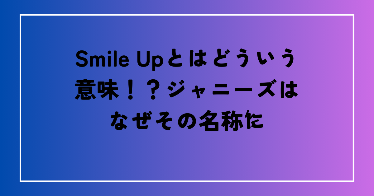 Smile Up（スマイルアップ）とはどういう意味？なぜジャニーズはその